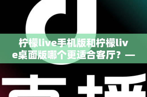 柠檬live手机版和柠檬live桌面版哪个更适合客厅？——客厅大屏观看体验全面对比与选购指南