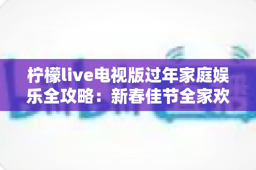 柠檬live电视版过年家庭娱乐全攻略:新春佳节全家欢聚的大屏体验指南 柠檬live电视版过年家庭娱乐全攻略:新春佳节全家欢聚的大屏体验指南