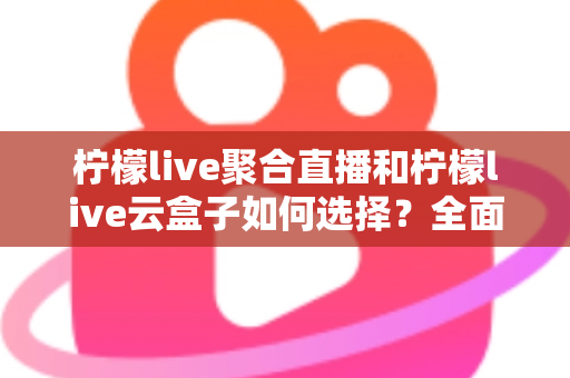 柠檬live聚合直播和柠檬live云盒子如何选择？全面对比指南助你找到最适合的观影方案