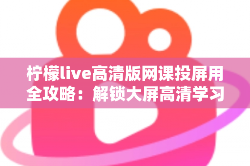 柠檬live高清版网课投屏用全攻略:解锁大屏高清学习新体验,让网课效果翻倍 柠檬live高清版网课投屏用全攻略:解锁大屏高清学习新体验,让网课效果翻倍