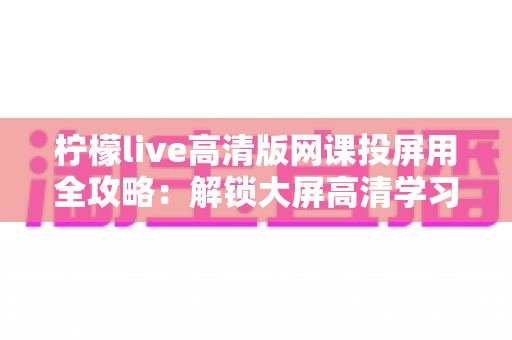 柠檬live高清版网课投屏用全攻略：解锁大屏高清学习新体验，让网课效果翻倍