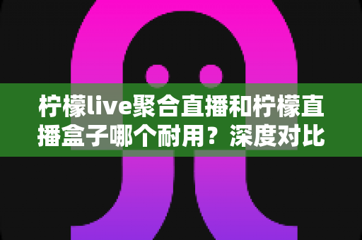 柠檬live聚合直播和柠檬直播盒子哪个耐用？深度对比分析与选购全指南