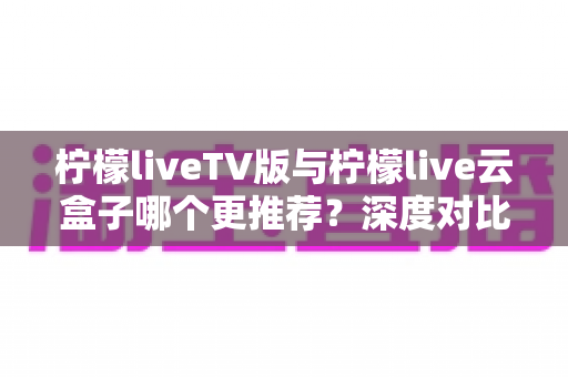 柠檬liveTV版与柠檬live云盒子哪个更推荐?深度对比解析帮你选对不踩坑 柠檬liveTV版与柠檬live云盒子哪个更推荐?深度对比解析帮你选对不踩坑