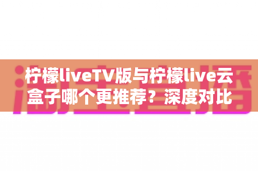 柠檬liveTV版与柠檬live云盒子哪个更推荐?深度对比解析帮你选对不踩坑 柠檬liveTV版与柠檬live云盒子哪个更推荐?深度对比解析帮你选对不踩坑