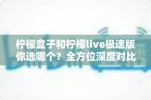 柠檬盒子和柠檬live极速版你选哪个?全方位深度对比评测,帮你找到最适合自己的那一个 柠檬盒子和柠檬live极速版你选哪个?全方位深度对比评测,帮你找到最适合自己的那一个