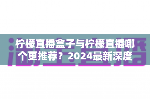 柠檬直播盒子与柠檬直播哪个更推荐？2024最新深度对比评测，看完不再纠结
