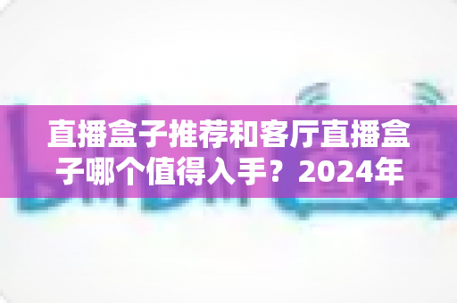直播盒子推荐和客厅直播盒子哪个值得入手？2024年家用电视盒子选购完全指南