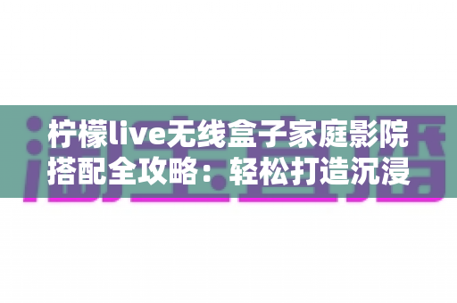 柠檬live无线盒子家庭影院搭配全攻略:轻松打造沉浸式私人观影空间 柠檬live无线盒子家庭影院搭配全攻略:轻松打造沉浸式私人观影空间