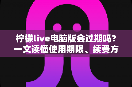 柠檬live电脑版会过期吗？一文读懂使用期限、续费方法与常见问题