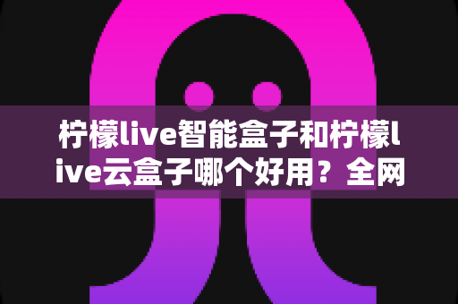 柠檬live智能盒子和柠檬live云盒子哪个好用?全网最全对比测评,帮你一次选对不花冤枉钱! 柠檬live智能盒子和柠檬live云盒子哪个好用?全网最全对比测评,帮你一次选对不花冤枉钱!