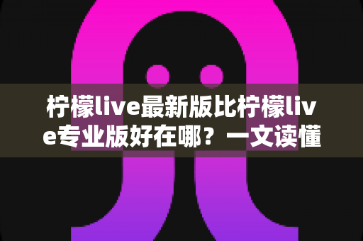 柠檬live最新版比柠檬live专业版好在哪？一文读懂版本差异，选对不吃亏