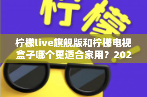 柠檬live旗舰版和柠檬电视盒子哪个更适合家用？2025年家庭影音设备深度评测与选购指南