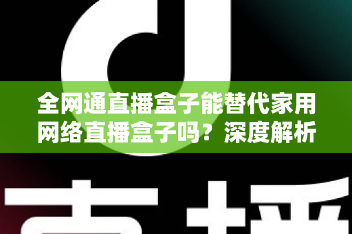 全网通直播盒子能替代家用网络直播盒子吗？深度解析、对比评测与选购指南