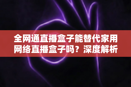 全网通直播盒子能替代家用网络直播盒子吗？深度解析、对比评测与选购指南