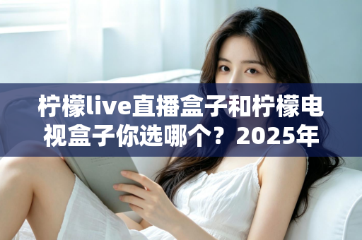 柠檬live直播盒子和柠檬电视盒子你选哪个？2025年超详细选购对比指南，看完不再纠结