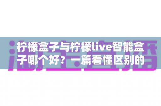 柠檬盒子与柠檬live智能盒子哪个好？一篇看懂区别的深度对比与选购指南