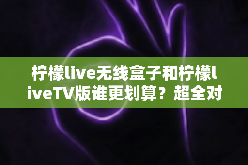 柠檬live无线盒子和柠檬liveTV版谁更划算?超全对比评测助你精准选购不踩坑 柠檬live无线盒子和柠檬liveTV版谁更划算?超全对比评测助你精准选购不踩坑