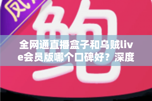 全网通直播盒子和乌贼live会员版哪个口碑好？深度对比解析助你选对直播装备