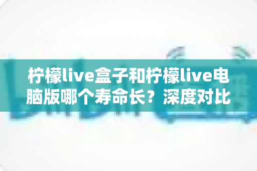 柠檬live盒子和柠檬live电脑版哪个寿命长？深度对比分析与使用指南