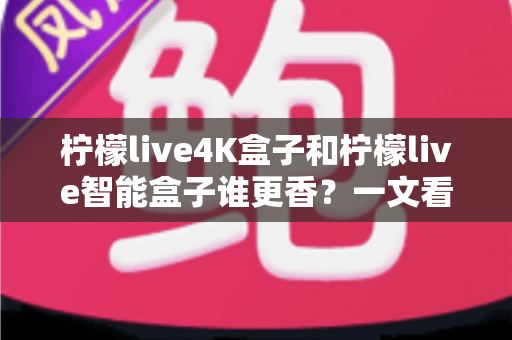 柠檬live4K盒子和柠檬live智能盒子谁更香？一文看懂两款盒子的真实差距与选购攻略