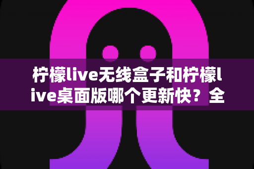 柠檬live无线盒子和柠檬live桌面版哪个更新快？全面解析两大版本的更新机制与选择指南