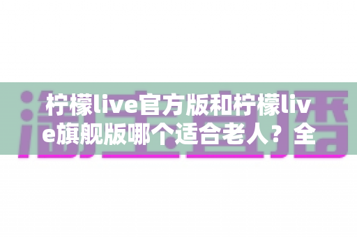 柠檬live官方版和柠檬live旗舰版哪个适合老人？全面对比分析与选购指南助您轻松决策