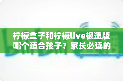 柠檬盒子和柠檬live极速版哪个适合孩子?家长必读的全面对比测评与选择指南 柠檬盒子和柠檬live极速版哪个适合孩子?家长必读的全面对比测评与选择指南