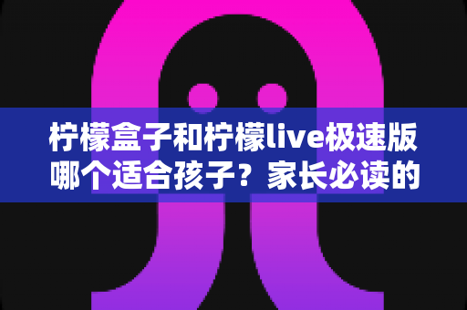 柠檬盒子和柠檬live极速版哪个适合孩子?家长必读的全面对比测评与选择指南 柠檬盒子和柠檬live极速版哪个适合孩子?家长必读的全面对比测评与选择指南