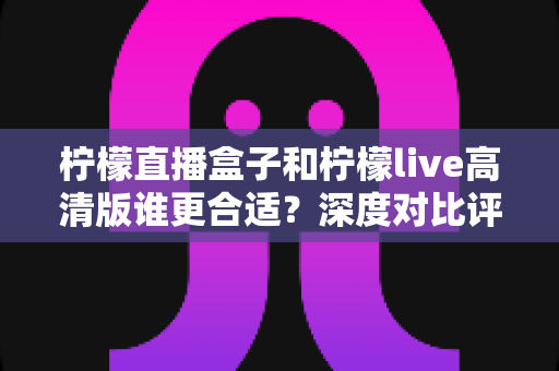柠檬直播盒子和柠檬live高清版谁更合适?深度对比评测与选购指南全解析 柠檬直播盒子和柠檬live高清版谁更合适?深度对比评测与选购指南全解析
