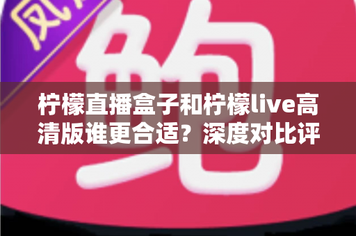 柠檬直播盒子和柠檬live高清版谁更合适？深度对比评测与选购指南全解析