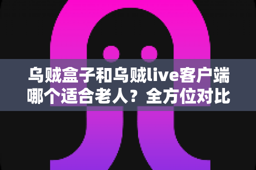乌贼盒子和乌贼live客户端哪个适合老人？全方位对比解析助您轻松抉择