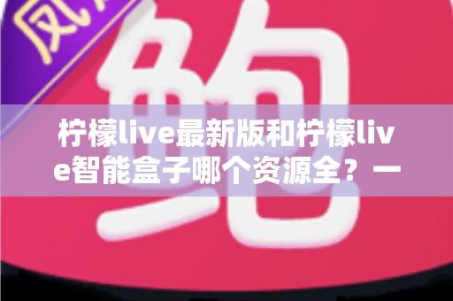 柠檬live最新版和柠檬live智能盒子哪个资源全？一文读懂两者差异，选对看片更省心