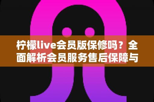 柠檬live会员版保修吗?全面解析会员服务售后保障与权益维护实用指南 柠檬live会员版保修吗?全面解析会员服务售后保障与权益维护实用指南