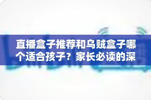 直播盒子推荐和乌贼盒子哪个适合孩子？家长必读的深度对比与安全选购指南