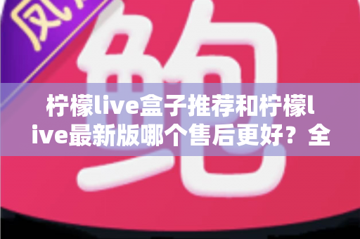 柠檬live盒子推荐和柠檬live最新版哪个售后更好？全面对比解析助你安心选购