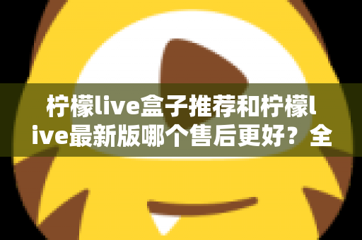 柠檬live盒子推荐和柠檬live最新版哪个售后更好？全面对比解析助你安心选购