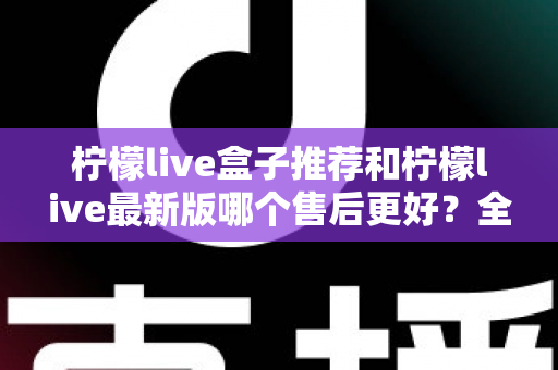 柠檬live盒子推荐和柠檬live最新版哪个售后更好？全面对比解析助你安心选购