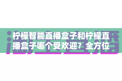 柠檬智能直播盒子和柠檬直播盒子哪个受欢迎？全方位对比评测与选购指南一文读懂