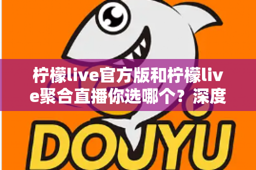 柠檬live官方版和柠檬live聚合直播你选哪个？深度对比解析帮你找到最适合的版本