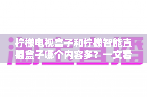 柠檬电视盒子和柠檬智能直播盒子哪个内容多?一文看懂两款盒子的内容差异与选购指南 柠檬电视盒子和柠檬智能直播盒子哪个内容多?一文看懂两款盒子的内容差异与选购指南