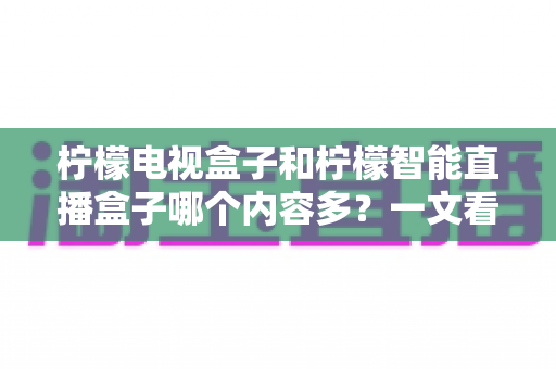 柠檬电视盒子和柠檬智能直播盒子哪个内容多?一文看懂两款盒子的内容差异与选购指南 柠檬电视盒子和柠檬智能直播盒子哪个内容多?一文看懂两款盒子的内容差异与选购指南