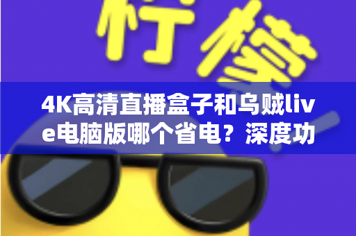 4K高清直播盒子和乌贼live电脑版哪个省电?深度功耗对比与省电选购全攻略 4K高清直播盒子和乌贼live电脑版哪个省电?深度功耗对比与省电选购全攻略