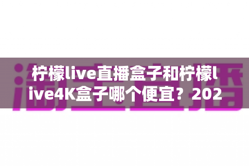 柠檬live直播盒子和柠檬live4K盒子哪个便宜?2025年最新价格对比与高性价比选购全攻略 柠檬live直播盒子和柠檬live4K盒子哪个便宜?2025年最新价格对比与高性价比选购全攻略