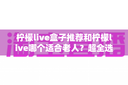 柠檬live盒子推荐和柠檬live哪个适合老人？超全选购指南与使用建议