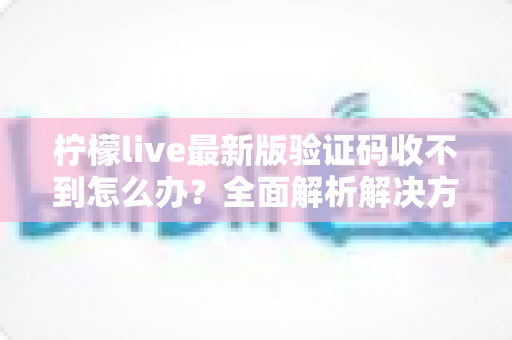 柠檬live最新版验证码收不到怎么办？全面解析解决方法与实用技巧