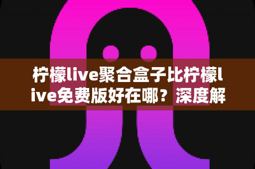 柠檬live聚合盒子比柠檬live免费版好在哪？深度解析两者的核心差异与升级价值