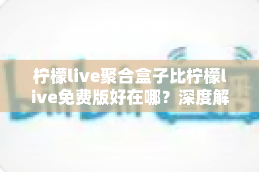 柠檬live聚合盒子比柠檬live免费版好在哪？深度解析两者的核心差异与升级价值