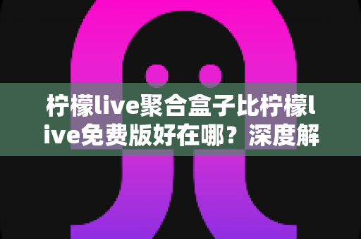 柠檬live聚合盒子比柠檬live免费版好在哪？深度解析两者的核心差异与升级价值