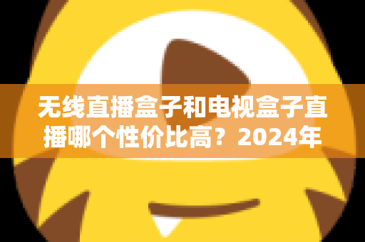 无线直播盒子和电视盒子直播哪个性价比高？2024年最新选购对比指南帮你避坑省钱