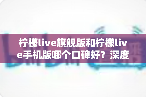柠檬live旗舰版和柠檬live手机版哪个口碑好？深度对比评测帮你选对版本